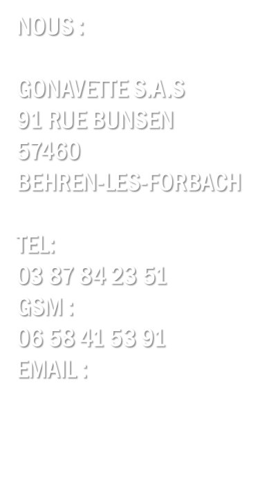Nous:

Gonavette S.A.S
27 rue nationale
57600 Morsbach

Tel:
03 87 84 23 51
gsm:
06 58 41 53 91
email:
contact@gonavette.fr
