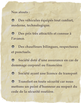 Nos atouts : 	
    Des véhicules équipés tout confort, moderne, technologique.
    Des prix très attractifs et connue à l’avance.
    Des chauffeurs bilingues, respectueux et ponctuels.
    Société doté d’une assurance en cas de dommage corporel ou financière
    Société ayant une licence de transport 
    Transfert en toute sécurité car nous mettons un point d’honneur au respect du code de la sécurité routière.